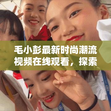毛小彭最新时尚潮流视频在线观看，探索新篇章的魅力风采