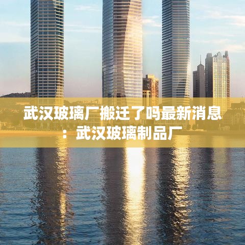 武汉玻璃厂搬迁了吗最新消息：武汉玻璃制品厂 