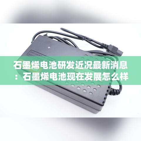 石墨烯电池研发近况最新消息：石墨烯电池现在发展怎么样了 