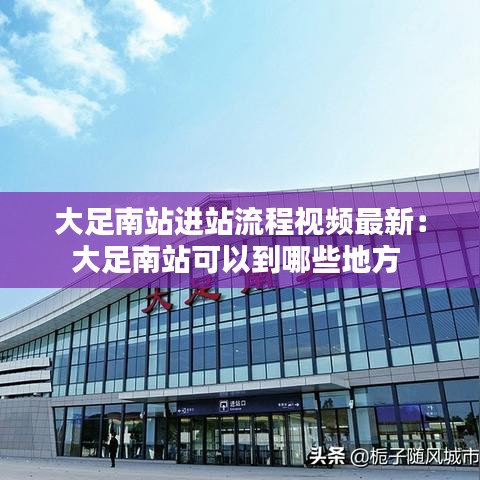 大足南站进站流程视频最新：大足南站可以到哪些地方 