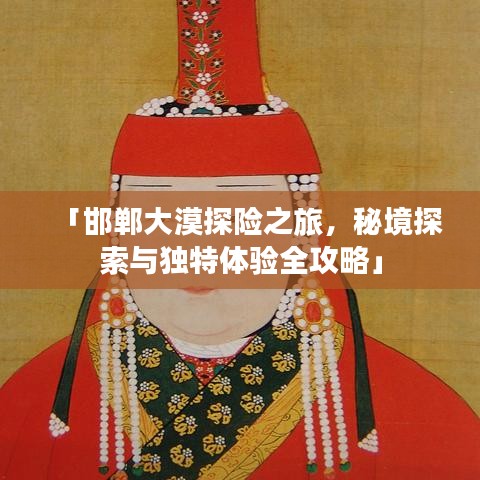 「邯郸大漠探险之旅，秘境探索与独特体验全攻略」
