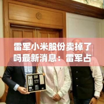 雷军小米股份卖掉了吗最新消息：雷军占小米股份 
