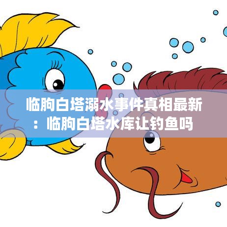 临朐白塔溺水事件真相最新：临朐白塔水库让钓鱼吗 