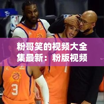粉哥笑的视频大全集最新：粉版视频 