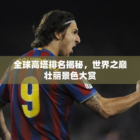 全球高塔排名揭秘，世界之巅壮丽景色大赏