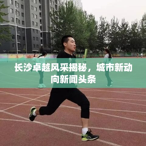 长沙卓越风采揭秘，城市新动向新闻头条