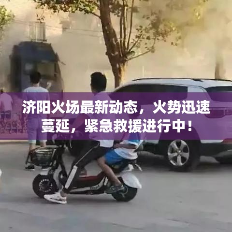 济阳火场最新动态，火势迅速蔓延，紧急救援进行中！