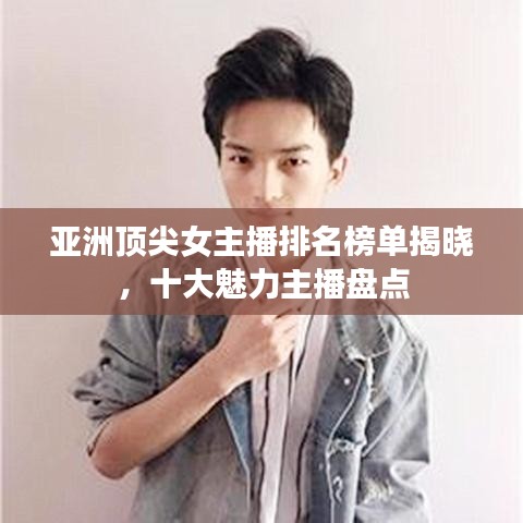 亚洲顶尖女主播排名榜单揭晓，十大魅力主播盘点