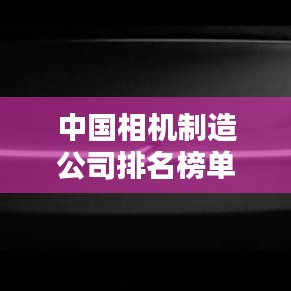 中国相机制造公司排名榜单，揭秘行业巨头！