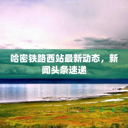 哈密铁路西站最新动态，新闻头条速递