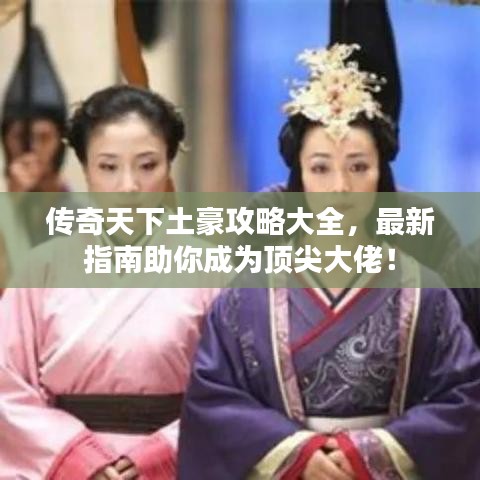 传奇天下土豪攻略大全，最新指南助你成为顶尖大佬！
