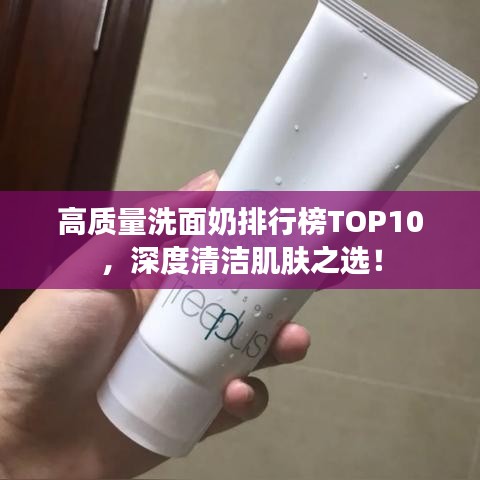 高质量洗面奶排行榜TOP10，深度清洁肌肤之选！