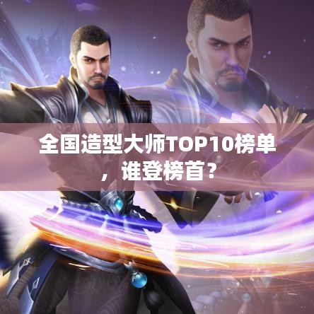 全国造型大师TOP10榜单，谁登榜首？