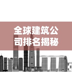 全球建筑公司排名揭秘，探究影响力与业界地位