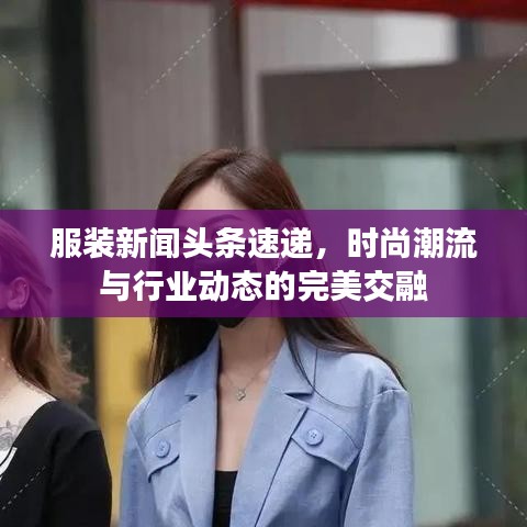 服装新闻头条速递，时尚潮流与行业动态的完美交融